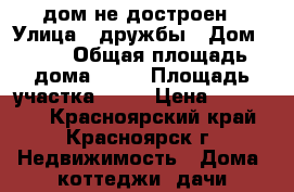 дом не достроен › Улица ­ дружбы › Дом ­ 20 › Общая площадь дома ­ 87 › Площадь участка ­ 25 › Цена ­ 700 000 - Красноярский край, Красноярск г. Недвижимость » Дома, коттеджи, дачи продажа   